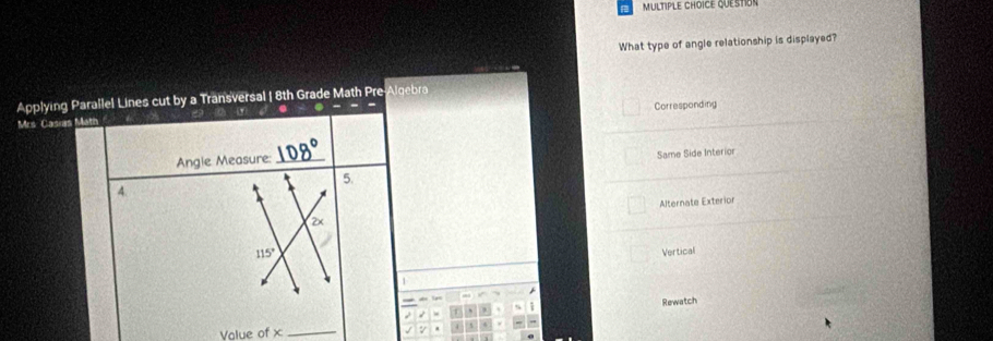 QUESToN
What type of angle relationship is displayed?
Applying Parallel Lines cut by a Transversal | 8th Grade Math Pre-Algebra
Corresponding
Mrs Casias Mat
Angle Measure:_
Same Side Interior
5.
4.
Alternate Exterior
4
115° Vertical
1
Rewatch
Volue of + _