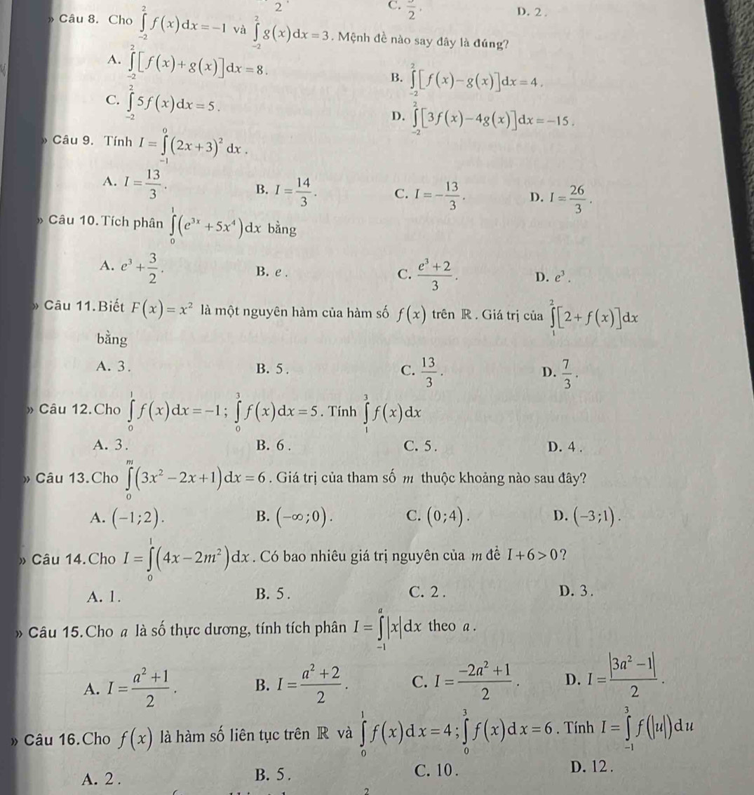 2
C.  3/2 ,
D. 2 .
» Câu 8. Cho ∈tlimits _(-2)^2f(x)dx=-1 và ∈tlimits _(-2)^2g(x)dx=3. Mệnh đề nào say đây là đúng?
A. ∈tlimits _(-2)^2[f(x)+g(x)]dx=8.
B. ∈tlimits _(-2)^2[f(x)-g(x)]dx=4,
C. ∈tlimits _(-2)^25f(x)dx=5.
D. ∈tlimits _(-2)^2[3f(x)-4g(x)]dx=-15.
Câu 9. Tính I=∈tlimits^0(2x+3)^2dx.
A. I= 13/3 .
B. I= 14/3 . C. I=- 13/3 . D. I= 26/3 .
Câu 10. Tích phân ∈tlimits _0^(1(e^3x)+5x^4)dx bằng
A. e^3+ 3/2 . B. e .
C.  (e^3+2)/3 . D. e^3.
» Câu 11.Biết F(x)=x^2 là một nguyên hàm của hàm số f(x) trên R. Giá trị của ∈tlimits _1^(2[2+f(x)]dx
bằng
A. 3. B. 5 . C. frac 13)3. D.  7/3 .
» Câu 12.Cho ∈tlimits _0^(1f(x)dx=-1;∈tlimits _0^1f(x)dx=5. Tính ∈tlimits _1^3f(x)dx
A. 3. B. 6 . C. 5 . D. 4 .
» Câu 13.Cho ∈tlimits _0^m(3x^2)-2x+1)dx=6. Giá trị của tham số m thuộc khoảng nào sau đây?
A. (-1;2). (-∈fty ;0). C. (0;4). D. (-3;1).
B.
» Câu 14.Cho I=∈tlimits _0^(1(4x-2m^2))dx. Có bao nhiêu giá trị nguyên của m đề I+6>0 ?
A. 1. B. 5 . C. 2 . D. 3 .
» Câu 15.Cho # là số thực dương, tính tích phân I=∈tlimits _(-1)^a|x|dx theo a .
A. I= (a^2+1)/2 . I= (a^2+2)/2 . C. I= (-2a^2+1)/2 . D. I= (|3a^2-1|)/2 .
B.
Câu 16.Cho f(x) là hàm số liên tục trên R và dx=4;∈tlimits _0^3f(x)dx=6. Tính I=∈tlimits _(-1)^3f(|u|)du
A. 2 . B. 5 . C. 10 .
D. 12 .