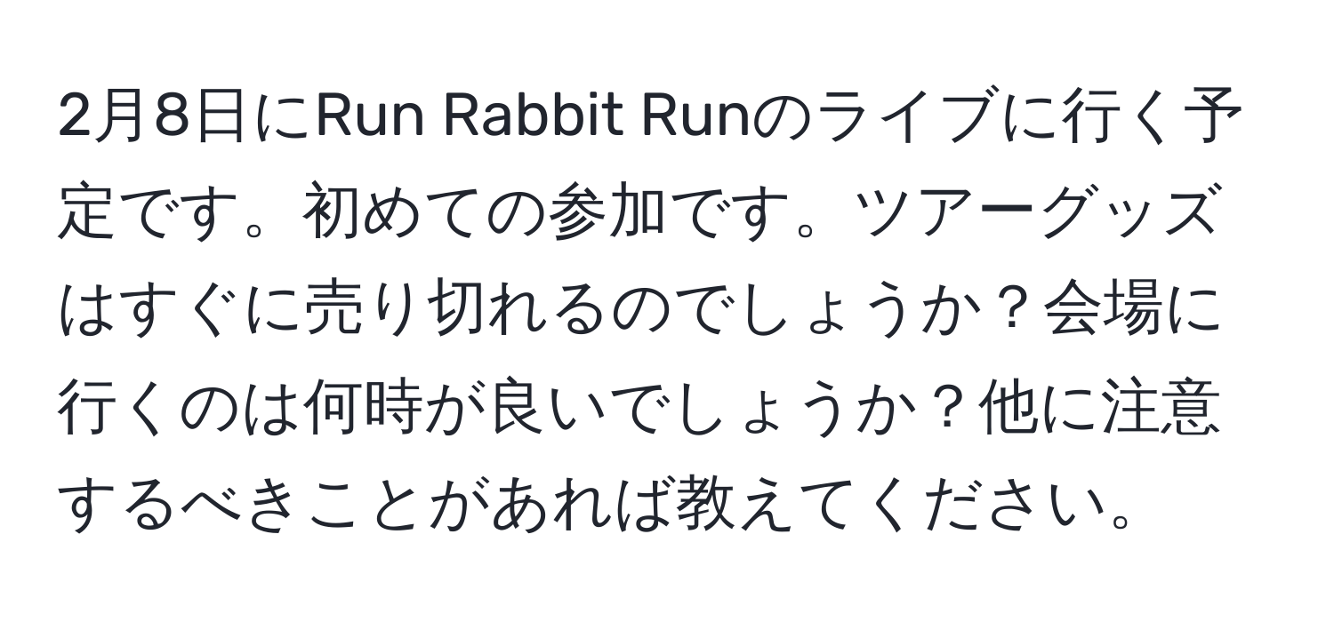 2月8日にRun Rabbit Runのライブに行く予定です。初めての参加です。ツアーグッズはすぐに売り切れるのでしょうか？会場に行くのは何時が良いでしょうか？他に注意するべきことがあれば教えてください。