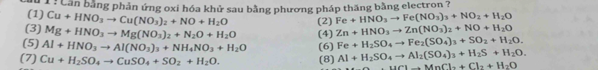 Cần bằng phản ứng oxi hóa khử sau bằng phương pháp thăng bằng electron ? 
(1) Cu+HNO_3to Cu(NO_3)_2+NO+H_2O Fe+HNO_3to Fe(NO_3)_3+NO_2+H_2O
(2) 
(3) Mg+HNO_3to Mg(NO_3)_2+N_2O+H_2O Zn+HNO_3to Zn(NO_3)_2+NO+H_2O
(4) 
(5) Al+HNO_3to Al(NO_3)_3+NH_4NO_3+H_2O (6) Fe+H_2SO_4to Fe_2(SO_4)_3+SO_2+H_2O. 
(7) Cu+H_2SO_4to CuSO_4+SO_2+H_2O. (8) Al+H_2SO_4to Al_2(SO_4)_3+H_2S+H_2O.
HClto MnCl_2+Cl_2+H_2O