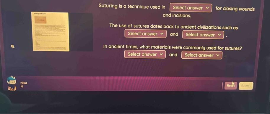 Suturing is a technique used in Select answer for closing wounds 
History of Butures and incisions. 

The use of sutures dates back to ancient civilizations such as 
Select answer and Select answer 
In ancient times, what materials were commonly used for sutures? 
Select answer and Select answer 
Niko Reset Submit