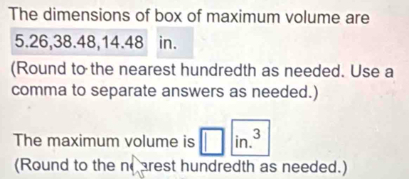 The dimensions of box of maximum volume are
5.26, 38.48, 14.48 in. 
(Round to the nearest hundredth as needed. Use a 
comma to separate answers as needed.) 
The maximum volume is in.^3
(Round to the noarest hundredth as needed.)