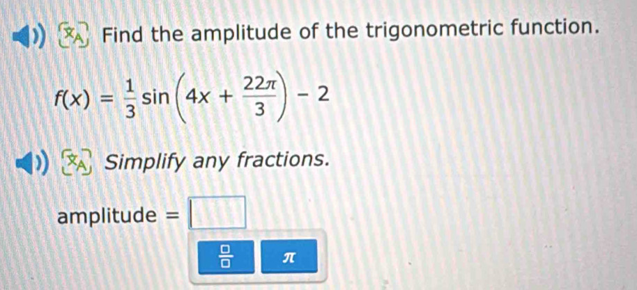 Find the amplitude of the trigonometric function.
f(x)= 1/3 sin (4x+ 22π /3 )-2
Simplify any fractions. 
amplitude = □ 
 □ /□   π