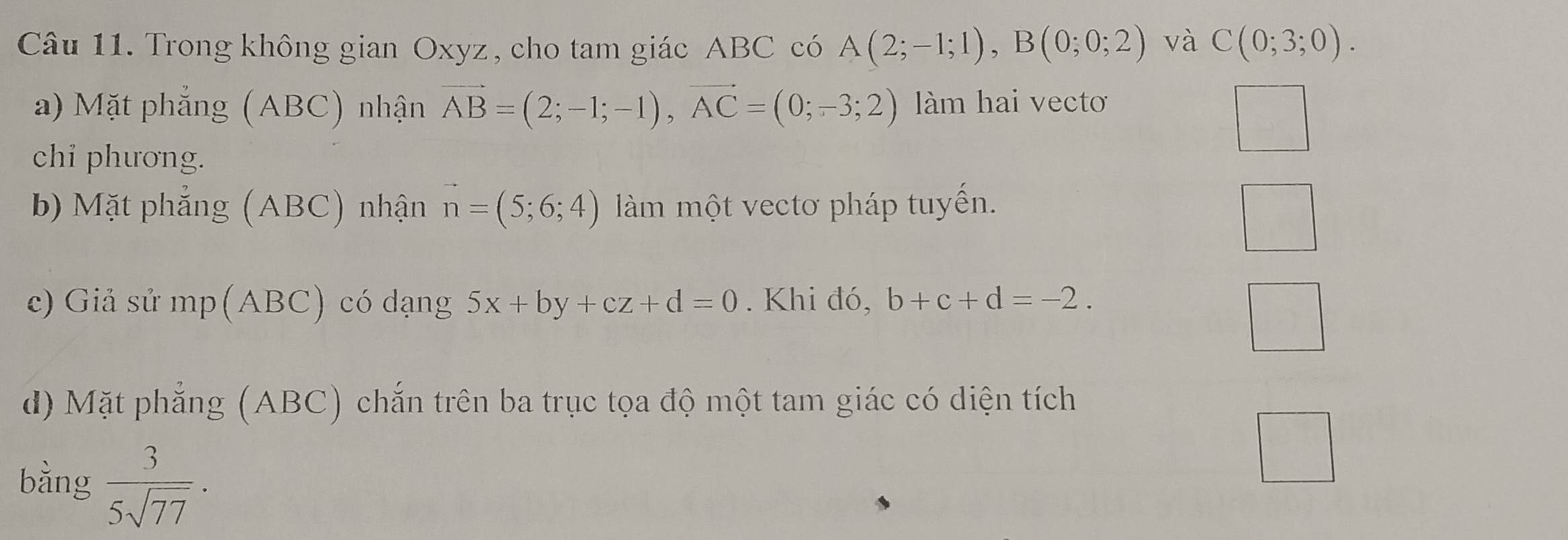 Trong không gian Oxyz, cho tam giác ABC có A(2;-1;1), B(0;0;2) và C(0;3;0). 
a) Mặt phẳng (ABC) nhận vector AB=(2;-1;-1), vector AC=(0;-3;2) làm hai vecto 
chi phương. 
b) Mặt phẳng (ABC) nhận vector n=(5;6;4) àm một vectơ pháp tuyến. 
c) Giả sử mp(ABC) có dạng 5x+by+cz+d=0. Khi đó, b+c+d=-2. 
d) Mặt phẳng (ABC) chắn trên ba trục tọa độ một tam giác có diện tích 
bằng  3/5sqrt(77) .