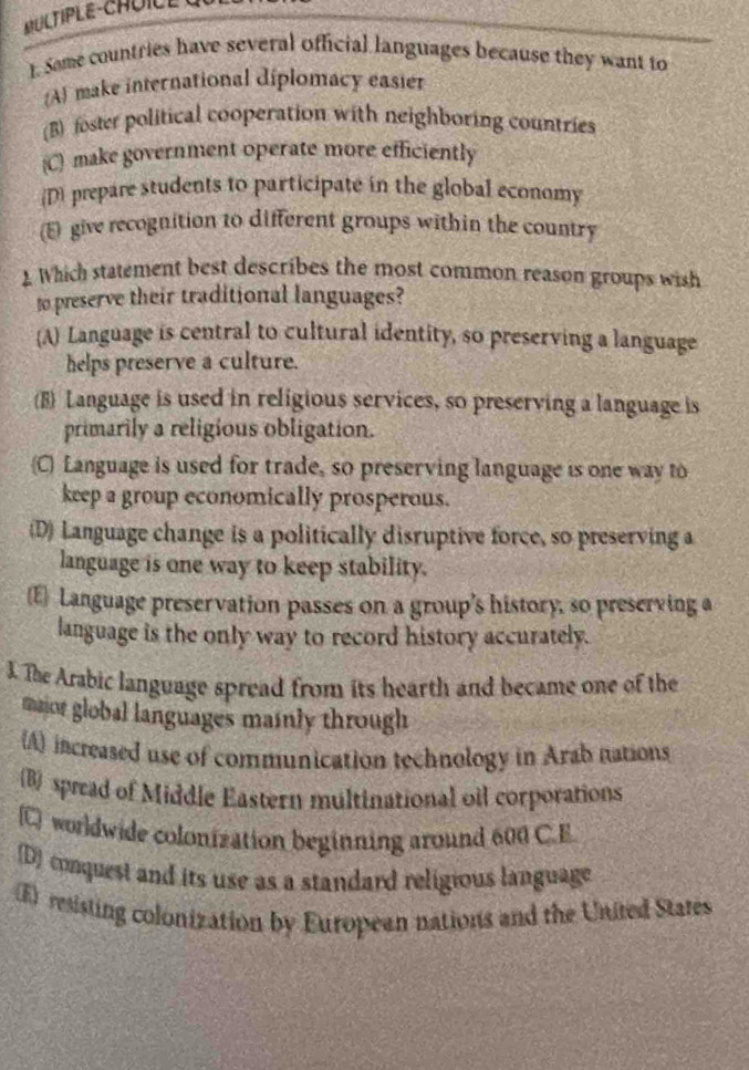 MULTIPLE-CHOIC E C
). Some countries have several official languages because they want to
A make international diplomacy easier
(B) foster political cooperation with neighboring countries
C) make government operate more efficiently
D) prepare students to participate in the global economy
(E) give recognition to different groups within the country
1 Which statement best describes the most common reason groups wish
to preserve their traditional languages?
A Language is central to cultural identity, so preserving a language
helps preserve a culture.
(B) Language is used in religious services, so preserving a language is
primarily a religious obligation.
(C) Language is used for trade, so preserving language is one way to
keep a group economically prosperous.
(D) Language change is a politically disruptive force, so preserving a
language is one way to keep stability.
E Language preservation passes on a group’s history, so preserving a
language is the only way to record history accurately.
3. The Arabic language spread from its hearth and became one of the
maior global languages mainly through
(A) increased use of communication technology in Arab nations
B spread of Middle Eastern multinational oil corporations
C worldwide colonization beginning around 600 C.E
(D) conquest and its use as a standard religious language
(E) resisting colonization by European nations and the United States