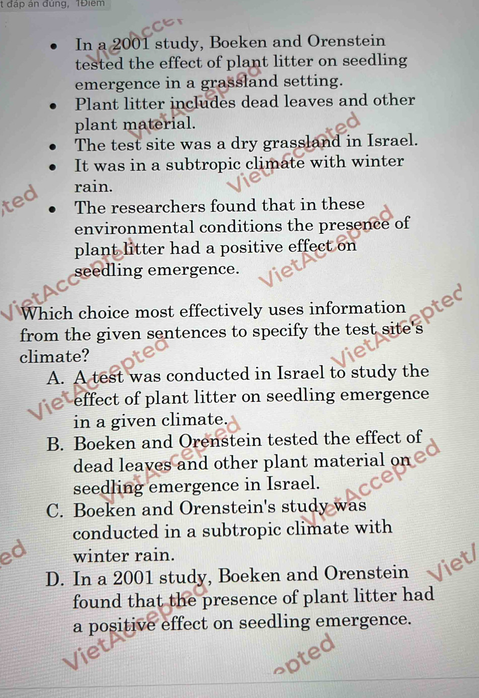 đáp án đúng, 1Điểm
In a 2001 study, Boeken and Orenstein
tested the effect of plant litter on seedling
emergence in a grassland setting.
Plant litter includes dead leaves and other
plant material.
The test site was a dry grassland in Israel.
It was in a subtropic climate with winter
ted
rain.
The researchers found that in these
environmental conditions the presence of
plant litter had a positive effect on
seedling emergence.
Which choice most effectively uses information 
from the given sentences to specify the test site's 
climate?
A. A test was conducted in Israel to study the
effect of plant litter on seedling emergence
in a given climate.
B. Boeken and Orenstein tested the effect of
dead leaves and other plant material on
seedling emergence in Israel.
C. Boeken and Orenstein's study was
conducted in a subtropic climate with
ed winter rain.
D. In a 2001 study, Boeken and Orenstein
found that the presence of plant litter had
a positive effect on seedling emergence.