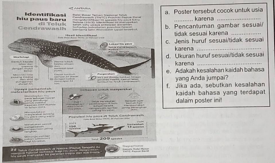 ANTAD
Identifikasi  Delai Dosar Taman Naslunal Teluk a. Poster tersebut cocok untuk usia
Cendrawasih (TNTC) Provinsi Pepua Baral
hiu paus baru méngidentif kast 13 spesies hlu paué bark. _karena_
Sslase (20/2). tdentitäsi ini meiupaken
di Toluk salah satu upaya antisioasi ancaman
Cendrawasih berama latín Wincadón (uos tersebut b. Pencantuman gambar sesuai/
Ter haden kelesterian pomdau hewä n
Hasil kdentifikasl tidak sesuai karena_
Lakesl tóu peus c. Jenis huruf sesuai/tidak sesuai
L a l  h Ca   h -     
Parça (enu st      karena_
Morfetogi d. Ukuran huruf sesuai/tidak sesuai
Darmáic kapiada A      C r ken t -arbuer Wama tülsh karena_
herc tok-Iotol dan
Bengan mülr u   
Pergerakán e. Adakah kesalahan kaidah bahasa
to
g sang Inang Meridd Time Sai'Lai 20 mater Dacet Se on F Lout Harde, Iatkan tlngga
nhat nério ó dengan tetul mo600spal às peca'ran Pwsifk namun tetap yang Anda jumpai?
surzat fr wn honntstl họ Teluk Gandrmssafi
molestarikan fu peus  mbuuen untük masyarüket f. Jika ada, sebutkan kesalahan
Upaya pemerinta 
psus setuagal Trawan Menenkasty kaidah bahasa yang terdapat
b  yang dàndng genuh  ssl a o Th ok me akuk e Muóyaes ages dalam poster ini!
Kpmeh 10on Namse 18 talwn 2013 mee hunon   a e b an gen   lo sngel losns m ang gum aka n
M  enged         g sscó S u  t 
hiu peux yang ws[ mesyarakal tencang Populasi hiu paus di Teluk Cendrawasih
pengerwasion Mmakodran patro' zoéa
t a r e m bs h 202-
196 13 == = ==
= 0guraan Jerng rangkutd
Menuage sumbo
hayt his pews Gakan (ctaricón)
209   
B& Tetuk Cerudrawasih di Nabire (Papua Tengah) itu Kaçola Balei Ngsar Supartone
manlar hatitat törtosar bagł biu paus. Porgerkan
hiu paus menyasar ke perairan trupis dan sub tropis .