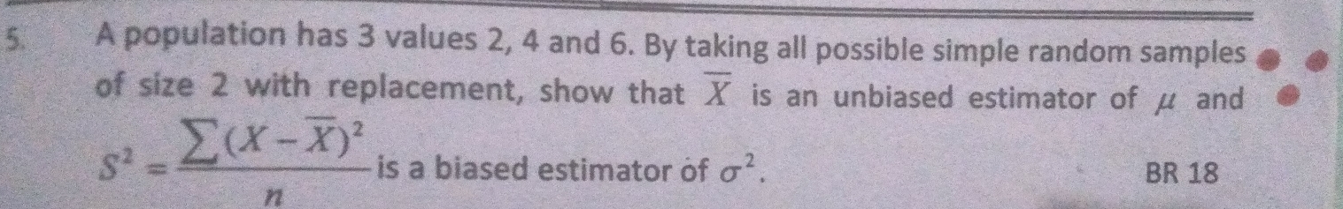 A population has 3 values 2, 4 and 6. By taking all possible simple random samples 
of size 2 with replacement, show that overline X is an unbiased estimator of μ and
s^2=frac sumlimits (X-overline X)^2n is a biased estimator of sigma^2. BR 18