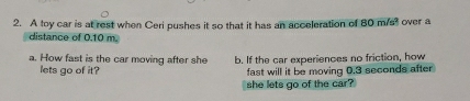 A toy car is at rest when Ceri pushes it so that it has an acceleration of 80 m/s over a 
distance of 0.10 m. 
a. How fast is the car moving after she b. If the car experiences no friction, how 
lets go of it? fast will it be moving 0.3 seconds after 
she lets go of the car?