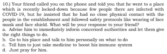 10.) Your friend called you on the phone and told you that he went to a place
which is recently locked-down because few people there are infected with
COVID-19, but he insisted that he had no close physical contact with the
people in the establishment and followed safety protocols like wearing of face
mask and face shield. What will be your response to your friend?
a. Advise him to immediately inform concerned authorities and let them give
the right things to do.
b. Go to his place and talk to him personally on what to do
c. Tell him to just take medicine to boost his immune system
d. Just pray for him.