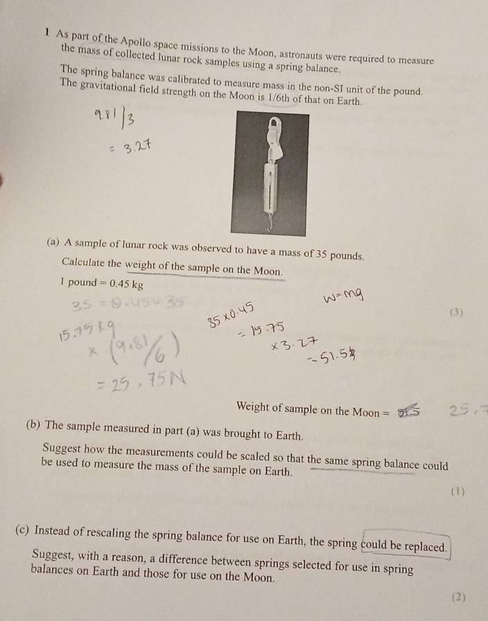 As part of the Apollo space missions to the Moon, astronauts were required to measure 
the mass of collected lunar rock samples using a spring balance. 
The spring balance was calibrated to measure mass in the non-SI unit of the pound. 
The gravitational field strength on the Moon is 1/6th of that on Earth. 
(a) A sample of lunar rock was observed to have a mass of 35 pounds. 
Calculate the weight of the sample on the Moon.
1 pound =0.45kg
(3) 
Weight of sample on the Moon = 
(b) The sample measured in part (a) was brought to Earth. 
Suggest how the measurements could be scaled so that the same spring balance could 
be used to measure the mass of the sample on Earth. 
(1) 
(c) Instead of rescaling the spring balance for use on Earth, the spring could be replaced. 
Suggest, with a reason, a difference between springs selected for use in spring 
balances on Earth and those for use on the Moon. 
(2)