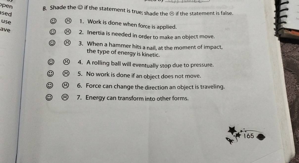 Shade the 
pen odot if the statement is true; shade the ⑧ if the statement is false. 
C 
sed 1. Work is done when force is applied. 
use 
ave 
A 2. Inertia is needed in order to make an object move. 
O 3. When a hammer hits a nail, at the moment of impact, 
the type of energy is kinetic. 
4. A rolling ball will eventually stop due to pressure. 
5. No work is done if an object does not move. 
C a 6. Force can change the direction an object is traveling. 
.. 7. Energy can transform into other forms.
165