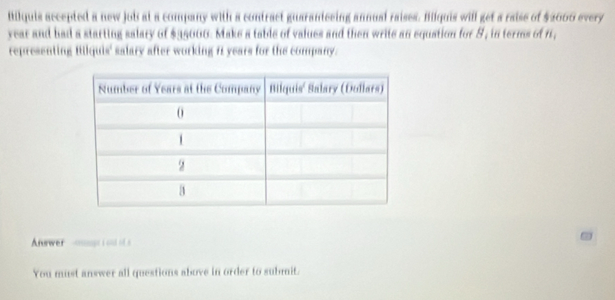 Milquis accepted a new job at a company with a contract guaranteeing annual raises. Bilquis will get a raise of $2000 every
year and had a starting salary of $35000. Make a table of values and then write an equation for 8, in terms of 1, 
representing Bikquis' salary after working it years for the company. 
Awer -smumpt iond of s 
You must answer all questions above in order to submit.