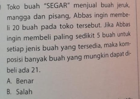 Toko buah “SEGAR” menjual buah jeruk,
mangga dan pisang, Abbas ingin membe-
li 20 buah pada toko tersebut. Jika Abbas
ingin membeli paling sedikit 5 buah untuk
setiap jenis buah yang tersedia, maka kom-
posisi banyak buah yang mungkin dapat di-
beli ada 21.
A. Benar
B. Salah