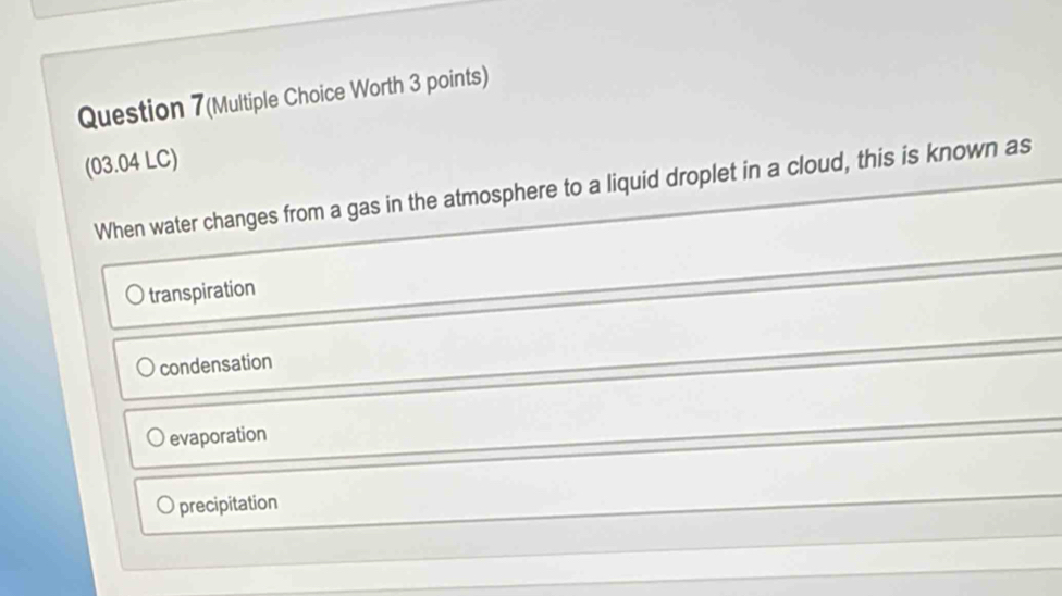 Question 7(Multiple Choice Worth 3 points)
(03.04 LC)
When water changes from a gas in the atmosphere to a liquid droplet in a cloud, this is known as
transpiration
condensation
evaporation
O precipitation