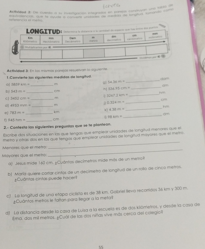 Actividad 2: De cuerdo a su investiaación integrados en barejas construyan una tabía de
equivalencías, que te avude a convertir unidades de medida de longitud, tomando como
referencia el metro.
LONGITUD: Determina la distancia o la cantidad de espacio que hay entre dos puntos
Km Hm Dam m dm cm mm
milimetro
Kilómetro Hectómetro Decámetro metro decimetro centimetro
Multiplicamos par 10
Dividimos por 10
Actividad 3: En las mismas parejas resuelvan lo siguiente.
1.Convierte las siguientes medidas de longitud.
a) 5859km= _m
g) 54.36m= _ dam
b) 543m= _cm
h) 536.95cm= _dm
i) 3267.2km= _hm
c) 3452cm= _m
j) 0.324m= _cm
d) 4953mm= _m
hm
k) 4.38m=
_
e) 783m= _km
_dm
1) 98km=
f ] 945hm= _cm
2.- Contesta las siguientes preguntas que se te plantean.
Escribe dos situaciones en las que tengas que emplear unidades de longitud menores que el
_
metro y otras dos en las que tengas que emplear unidades de longitud mayores que el metro.
Menores que el metro:
Mayores que el metro:
_
a) Jesus mide 160 cm. ¿Cuántos decímetros mide más de un metro?
b) María quiere cortar cintas de un decímetro de longitud de un rollo de cinco metros.
¿Cuántas cintas puede hacer?
c) La longitud de una etapa ciclista es de 38 km. Gabriel lleva recorridos 36 km y 300 m.
¿Cuántos metros le faltan para llegar a la meta?
d) La distancia desde la casa de Luisa a la escuela es de dos kilómetros, y desde la casa de
Ema, dos mil metros. ¿Cuál de las dos niñas vive más cerca del colegio?
55