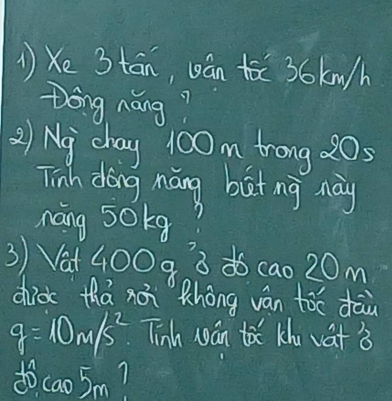 1)Xe 3tān, cán ǎ 36 km/h
Dong náng? 
2) Ny chay 100 m trong 20; 
Tinh dong náng but ng may 
náng 50kg? 
3) Vat 400 93 do cao 20m
did thá xǎn Zhong vàn tóo dāù
g=10m/s^2 Tinh wán toǔ Khu vat 3
do cao5m?