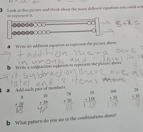 12= _ 
_ 
__ 
3 Look at this picture and think about the many different equations you could writ 
to represent it. 
a Write an addition equation to represent the picture above. 
b Write a subtraction equation to represent the picture above. 
a Add each pair of numbers.
beginarrayr 8 +10 hline endarray beginarrayr 10 +38 hline endarray beginarrayr 78 +10 hline Qendarray endarray  + 118 beginarrayr 168 +10 hline endarray beginarrayr 28 +10 hline endarray
b What pattern do you see in the combinations above?