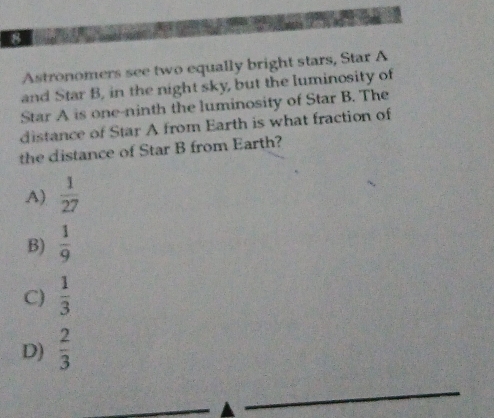 Astronomers see two equally bright stars, Star A
and Star B, in the night sky, but the luminosity of
Star A is one-ninth the luminosity of Star B. The
distance of Star A from Earth is what fraction of
the distance of Star B from Earth?
A)  1/27 
B)  1/9 
C)  1/3 
D)  2/3 