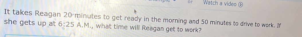 or Watch a video ⑥ 
It takes Reagan 20 minutes to get ready in the morning and 50 minutes to drive to work. If 
she gets up at 6:25 A.M., what time will Reagan get to work?