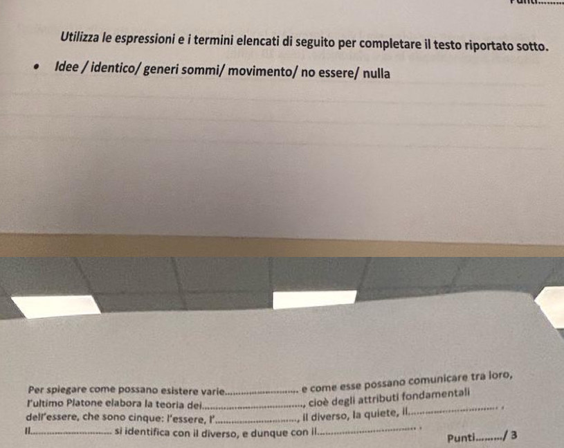 Utilizza le espressioni e i termini elencati di seguito per completare il testo riportato sotto. 
Idee / identico/ generi sommi/ movimento/ no essere/ nulla 
Per spiegare come possano esistere varie_ 
e come esse possano comunicare tra loro, 
lultimo Platone elabora la teoria dei_ 
, cioè degli attributi fondamentali 
_. . 
dell’essere, che sono cinque: l’essere, I’_ 
. il diverso, la quiete, il. 
II._ 
_. 
si identifica con il diverso, e dunque con il _........../ 3 
Punti.