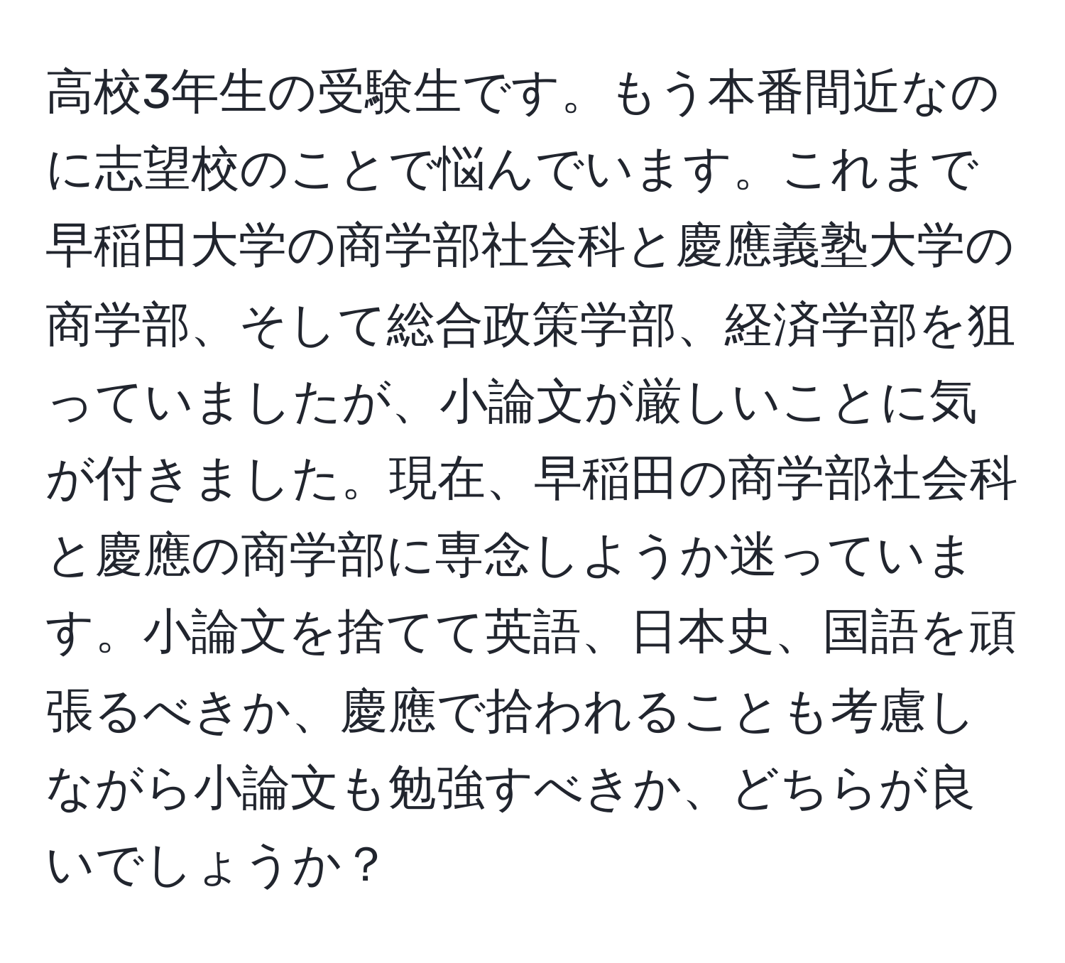 高校3年生の受験生です。もう本番間近なのに志望校のことで悩んでいます。これまで早稲田大学の商学部社会科と慶應義塾大学の商学部、そして総合政策学部、経済学部を狙っていましたが、小論文が厳しいことに気が付きました。現在、早稲田の商学部社会科と慶應の商学部に専念しようか迷っています。小論文を捨てて英語、日本史、国語を頑張るべきか、慶應で拾われることも考慮しながら小論文も勉強すべきか、どちらが良いでしょうか？