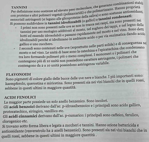 TANNINI
Per definizione sono sostanze ad elevato peso molecolare, che generano combinazioni stabili
con proteine e altri polimeri vegetali (polisaccaridi) e che polimerizzano. Hanno proprietà
sensoriali astringenti (si legano alle glicoproteine della saliva) e sono sostanze antiossidanti
Si possono suddividere in tannini idrolizzabili (o gallici) e tannini condensati:
I primi non sono presenti nelle uve se non in tracce nei raspi, ma sono presenti nei
tannini per uso enologico additivati al mosto, nel sughero dei tappi, e nel legno delle
botti ed essendo idrosolubili e passano rapidamente nel mosto e nel vino. Sono detti
idrolizzabili perché si idrolizzano in ambiente acido o per via enzimatica dando acido
gallico e uno zucchero.
I secondi sono contenuti nelle uve (soprattutto nelle parti solide) e di conseguenza ne
mosto e nel vino. Le unità di base sono la catechina e l'epicatechina che condensano
tra loro formando polimeri più o meno complessi. I monomeri o i polimeri che
contengono più di 10 unità non possiedono carattere astringente, i polimeri che
contengono da 2 a 10 unità possiedono astringenza variabile.
FLAVONOIDI
Sono pigmenti di colore giallo delle bucce delle uve nere e bianche. I più importanti sono:
kaempferolo, quercetina e miricetina. Sono presenti sia nei vini bianchi che in quelli rossi,
sebbene in questi ultimi in maggiore quantità.
ACIDI FENOLICI
La maggior parte possiede un solo anello benzenico. Sono incolori.
Gli acidi benzoici derivano dall’ac. p-idrossibenzoico e i principali sono acido gallico,
protocatechico, siringico, vanillico etc.
Gli acidi cinnamici derivano dall’ac. p-cumarico: i principali sono caffeico, ferulico,
clorogenico etc.
Si trovano sotto forma libera e legata a zuccheri e tannini. Hanno azione battericida e
antiossidante (resveratrolo ha 2 anelli benzenici). Sono presenti sia nei vini bianchi che in
quelli rossi, sebbene in questi ultimi in maggiore quantità .