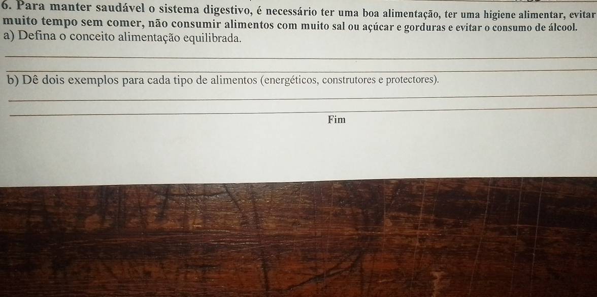 Para manter saudável o sistema digestivo, é necessário ter uma boa alimentação, ter uma higiene alimentar, evitar 
muito tempo sem comer, não consumir alimentos com muito sal ou açúcar e gorduras e evitar o consumo de álcool. 
a) Defina o conceito alimentação equilibrada. 
_ 
_ 
b) Dê dois exemplos para cada tipo de alimentos (energéticos, construtores e protectores). 
_ 
_ 
Fim