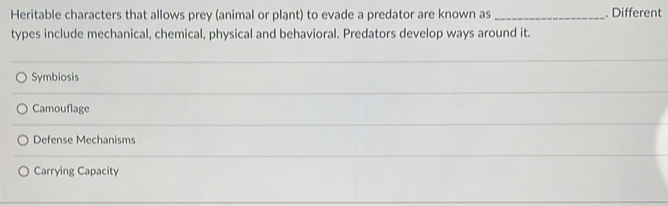 Heritable characters that allows prey (animal or plant) to evade a predator are known as_ . Different
types include mechanical, chemical, physical and behavioral. Predators develop ways around it.
Symbiosis
Camouflage
Defense Mechanisms
Carrying Capacity