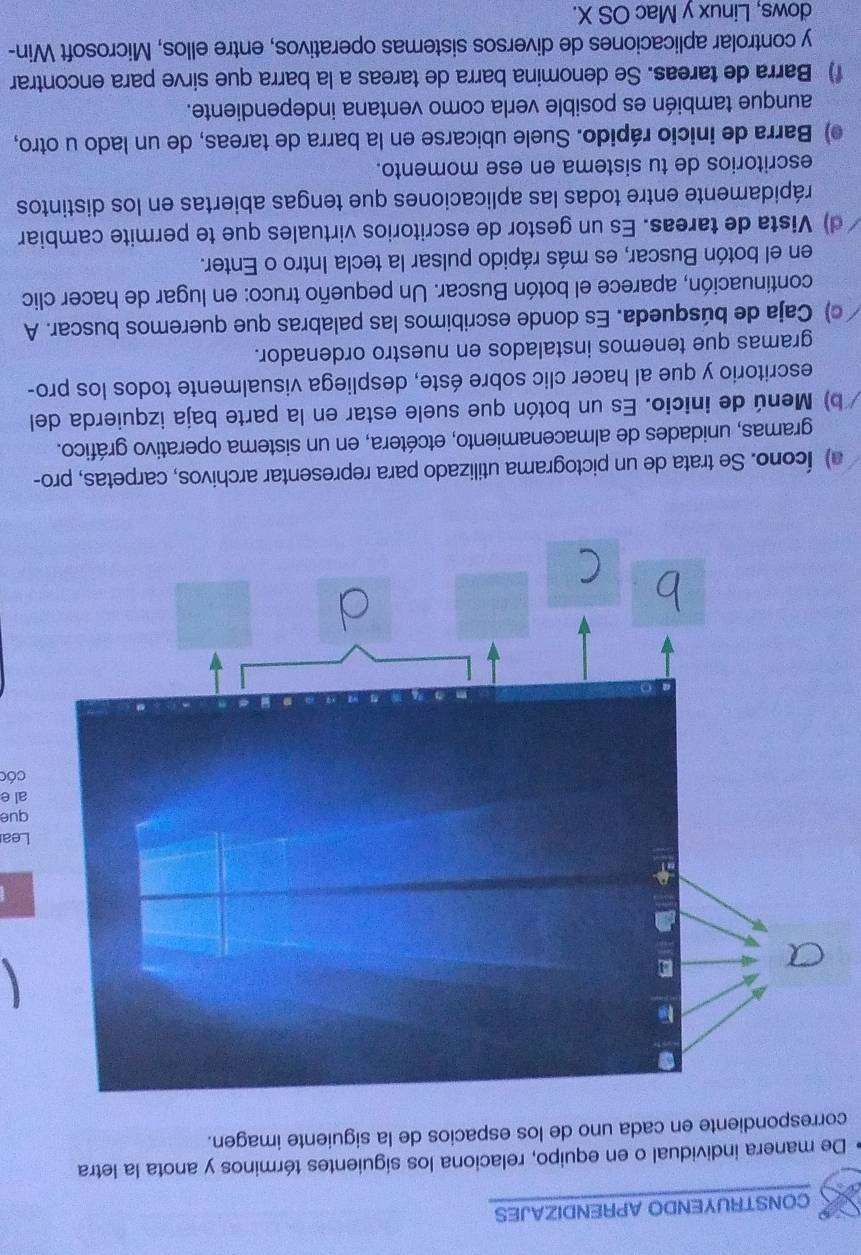 CONSTRUYENDO APRENDIZAJES 
De manera individual o en equipo, relaciona los siguientes términos y anota la letra 
correspondiente en cada uno de los espacios de la siguiente imagen. 
Lea 
que 
al e 
cóc 
a) Ícono. Se trata de un pictograma utilizado para representar archivos, carpetas, pro- 
gramas, unidades de almacenamiento, etcétera, en un sistema operativo gráfico. 
b) Menú de inicio. Es un botón que suele estar en la parte baja izquierda del 
escritorio y que al hacer clic sobre éste, despliega visualmente todos los pro- 
gramas que tenemos instalados en nuestro ordenador. 
c) Caja de búsqueda. Es donde escribimos las palabras que queremos buscar. A 
continuación, aparece el botón Buscar. Un pequeño truco: en lugar de hacer clic 
en el botón Buscar, es más rápido pulsar la tecla Intro o Enter. 
d) Vista de tareas. Es un gestor de escritorios virtuales que te permite cambiar 
rápidamente entre todas las aplicaciones que tengas abiertas en los distintos 
escritorios de tu sistema en ese momento. 
) Barra de inicio rápido. Suele ubicarse en la barra de tareas, de un lado u otro, 
aunque también es posible verla como ventana independiente. 
f) Barra de tareas. Se denomina barra de tareas a la barra que sirve para encontrar 
y controlar aplicaciones de diversos sistemas operativos, entre ellos, Microsoft Win- 
dows, Linux y Mac OS X.