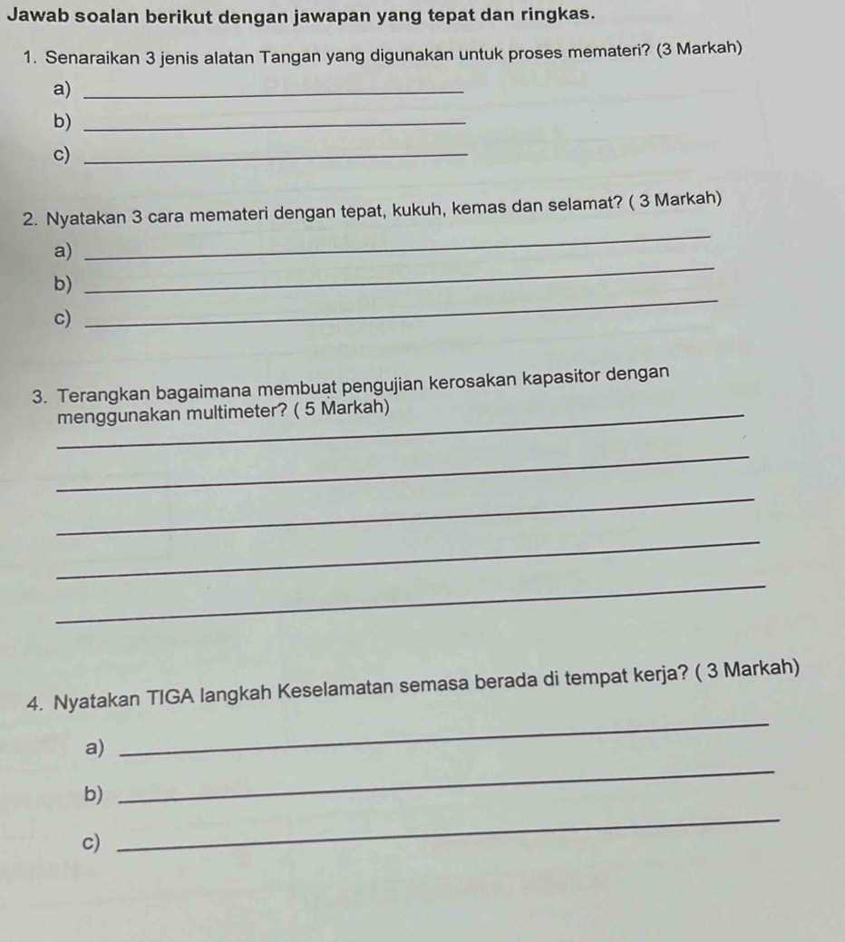 Jawab soalan berikut dengan jawapan yang tepat dan ringkas. 
1. Senaraikan 3 jenis alatan Tangan yang digunakan untuk proses memateri? (3 Markah) 
a)_ 
b)_ 
c)_ 
2. Nyatakan 3 cara memateri dengan tepat, kukuh, kemas dan selamat? ( 3 Markah) 
a) 
_ 
b) 
_ 
c) 
_ 
3. Terangkan bagaimana membuat pengujian kerosakan kapasitor dengan 
menggunakan multimeter? ( 5 Markah) 
_ 
_ 
_ 
_ 
4. Nyatakan TIGA langkah Keselamatan semasa berada di tempat kerja? ( 3 Markah) 
_ 
a) 
_ 
_ 
b) 
c)