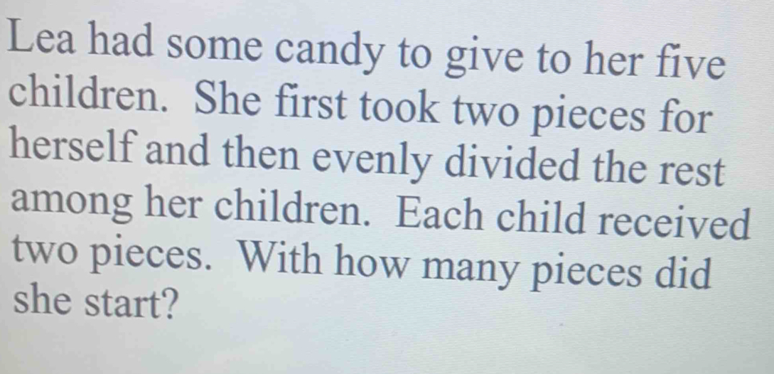 Lea had some candy to give to her five 
children. She first took two pieces for 
herself and then evenly divided the rest 
among her children. Each child received 
two pieces. With how many pieces did 
she start?