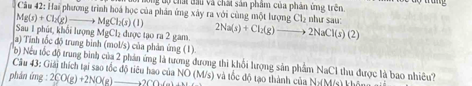 rung 
ộ ong tộ chất đấu và chất sản phầm của phản ứng trên. 
Câu 42: Hai phương trình hoá học của phản ứng xảy ra với cùng một lượng Cl_2 như sau:
Mg(s)+Cl_2(g)to MgCl_2(s)(l)
Sau 1 phút, khổi lượng MgCl_2 được tạo ra 2 gam.
2Na(s)+Cl_2(g)to 2NaCl(s)(2)
a) Tính tốc độ trung bình (mol/s) của phản ứng (1). 
b) Nếu tốc độ trung bình của 2 phản ứng là tương dương thì khối lượng sản phẩm NaCI thu được là bao nhiêu? 
Câu 43: Giải thích tại sao tốc độ tiêu hao của NO (M/s) và tốc độ tạo thành của N_2(M/s)
phản ứng : 2CO(g)+2NO(g)to 2CO_3(g)+N 1. c