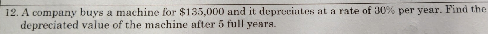 A company buys a machine for $135,000 and it depreciates at a rate of 30% per year. Find the 
depreciated value of the machine after 5 full years.
