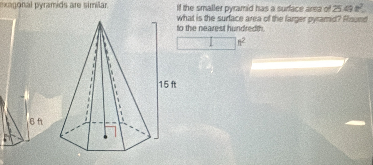 exagonal pyramids are similar. If the smaller pyramid has a surface area of 25 49t^2
what is the surface area of the larger pyramid? Round 
o the nearest hundredth.
n^2