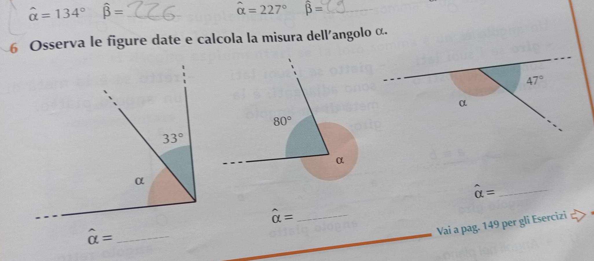 hat alpha =134° widehat beta = _
widehat alpha =227° widehat beta = _
6 Osserva le figure date e calcola la misura dell'angolo α.
47°
α
hat alpha = _
hat alpha = _
_ hat alpha =
Vai a pag. 149 per gli Esercizi □