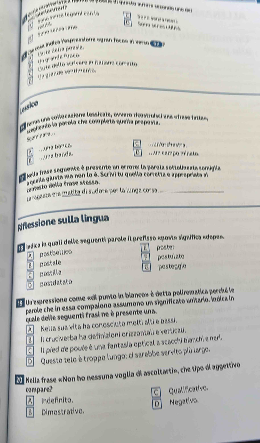 ovals caratterística nanno le poesie dl questo autore secondo uno del
intert o cuto  
seño senza legami con la
C Sono senza nessi.
D I
realtà. Sono senza utilità.
ret Seño senza rime.
es che cosa indica l'espressione «gran foco» al verso eu
Parte della poesía.
Un grande fuoco.
Larte dello scrívere in italíano corretto.
Un grande sentímento.
Lessico
Lo forma una collocazione lessicale, ovvero ricostruisci una «frase fatta»,
Sgominare... scegliendo la parola che completa quella proposta.
A  muna banca.
C mun'orchestra.
a ...una banda.
mun campo minato.
a Nella frase seguente è presente un errore: la parola sottolineata somiglia
a quella giusta ma non lo è. Scrivi tu quella corretta e appropriata al
contesto della frase stessa.
La ragazza era matita di sudore per la lunga corsa.
      
Riflessione sulla lingua
E  indica in quali delle seguenti parole il prefisso «post» significa «dopo».
E poster
A postbellico
F postulato
B postale
G posteggio
C postilla
D postdatato
E Un'espressione come «di punto in bianco» è detta polirematica perché le
parole che in essa compaiono assumono un significato unitario. Indica in
quale delle seguenti frasi ne è presente una.
A Nella sua vita ha conosciuto molti alti e bassi.
B Il cruciverba ha definizioni orizzontali e verticali.
C Il pied de poule è una fantasia optical a scacchi bianchi e neri.
D Questo telo è troppo lungo: ci sarebbe servito più largo.
20 Nella frase «Non ho nessuna voglia di ascoltarti», che tipo di aggettivo
compare? C Qualificativo.
A Indefinito.
B Dimostrativo. D Negativo.