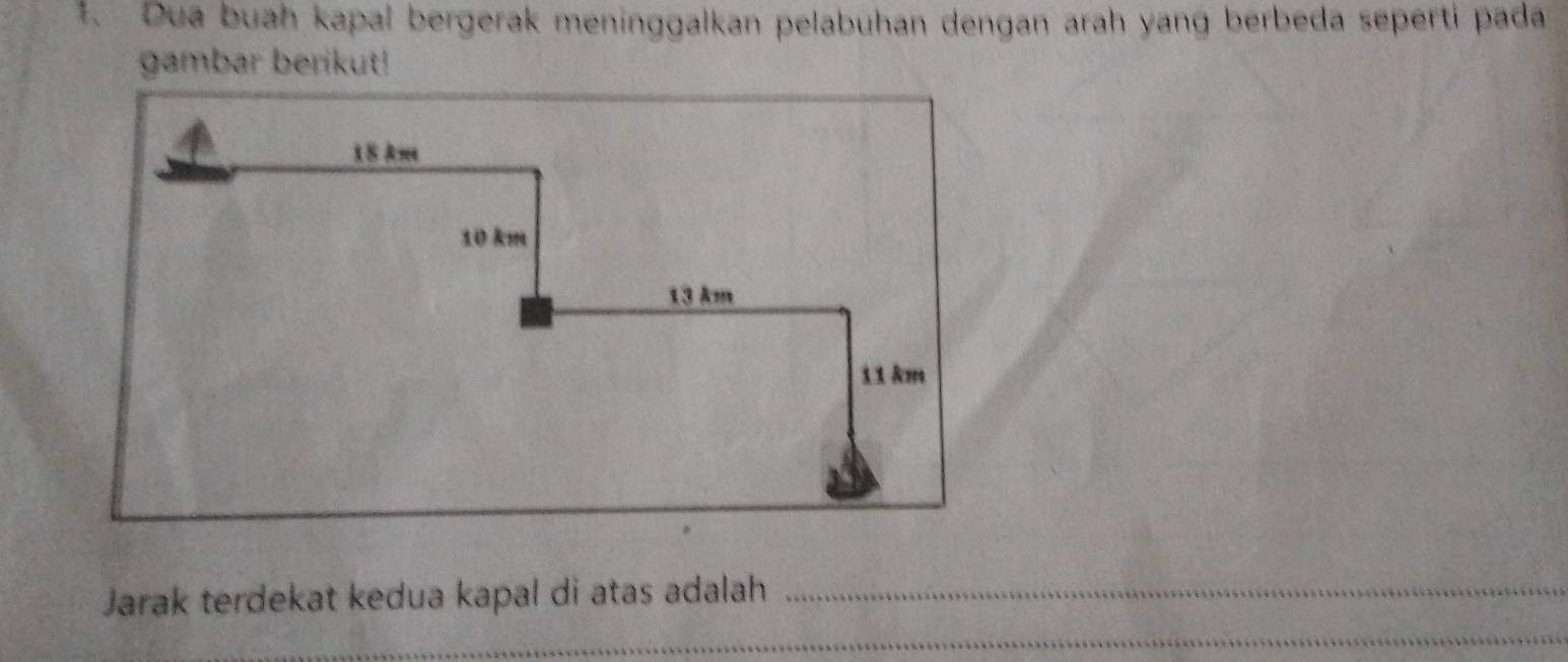 Dua buah kapal bergerak meninggalkan pelabuhan dengan arah yang berbeda seperti pada 
gambar berikut! 
Jarak terdekat kedua kapal di atas adalah_ 
_