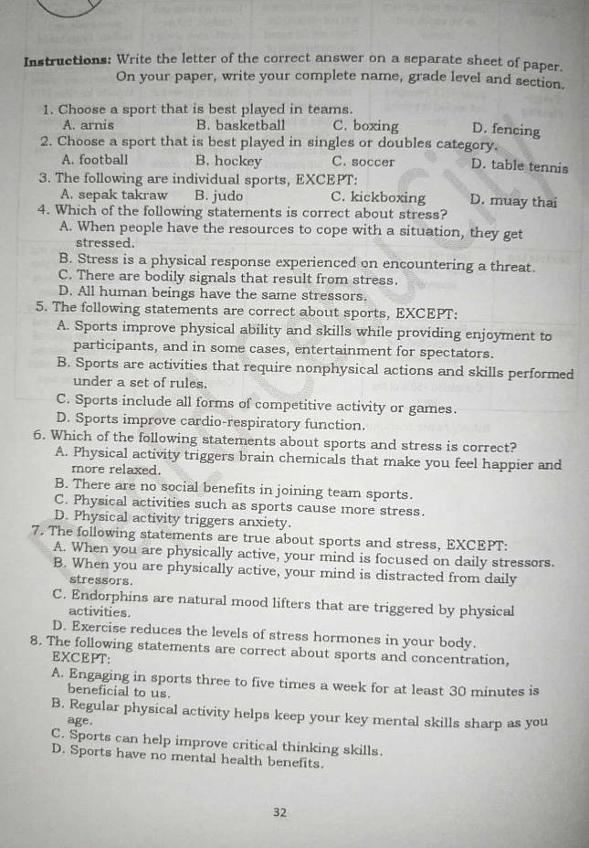 Instructions: Write the letter of the correct answer on a separate sheet of paper.
On your paper, write your complete name, grade level and section.
1. Choose a sport that is best played in teams.
A. arnis B. basketball C. boxing D. fencing
2. Choose a sport that is best played in singles or doubles category.
A. football B. hockey C. soccer D. table tennis
3. The following are individual sports, EXCEPT:
A. sepak takraw B. judo C. kickboxing D. muay thai
4. Which of the following statements is correct about stress?
A. When people have the resources to cope with a situation, they get
stressed.
B. Stress is a physical response experienced on encountering a threat.
C. There are bodily signals that result from stress.
D. All human beings have the same stressors.
5. The following statements are correct about sports, EXCEPT:
A. Sports improve physical ability and skills while providing enjoyment to
participants, and in some cases, entertainment for spectators.
B. Sports are activities that require nonphysical actions and skills performed
under a set of rules.
C. Sports include all forms of competitive activity or games.
D. Sports improve cardio-respiratory function.
6. Which of the following statements about sports and stress is correct?
A. Physical activity triggers brain chemicals that make you feel happier and
more relaxed.
B. There are no social benefits in joining team sports.
C. Physical activities such as sports cause more stress.
D. Physical activity triggers anxiety.
7. The following statements are true about sports and stress, EXCEPT:
A. When you are physically active, your mind is focused on daily stressors.
B. When you are physically active, your mind is distracted from daily
stressors.
C. Endorphins are natural mood lifters that are triggered by physical
activities.
D. Exercise reduces the levels of stress hormones in your body.
8. The following statements are correct about sports and concentration,
EXCEPT:
A. Engaging in sports three to five times a week for at least 30 minutes is
beneficial to us.
B. Regular physical activity helps keep your key mental skills sharp as you
age.
C. Sports can help improve critical thinking skills.
D. Sports have no mental health benefits.
32