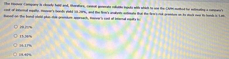 The Hoover Company is closely held and, therefore, cannot generate reliable inputs with which to use the CAPM method for estimating a company's
cost of internal equity. Hoover’s bonds yield 10.28%, and the firm’s analysts estimate that the firm's risk premium on its stock over its bonds is 5.89.
Based on the bond-yield-plus-risk-premium approach, Hoover's cost of internal equity is:
20.21%
15.36%
16.17%
19.40%