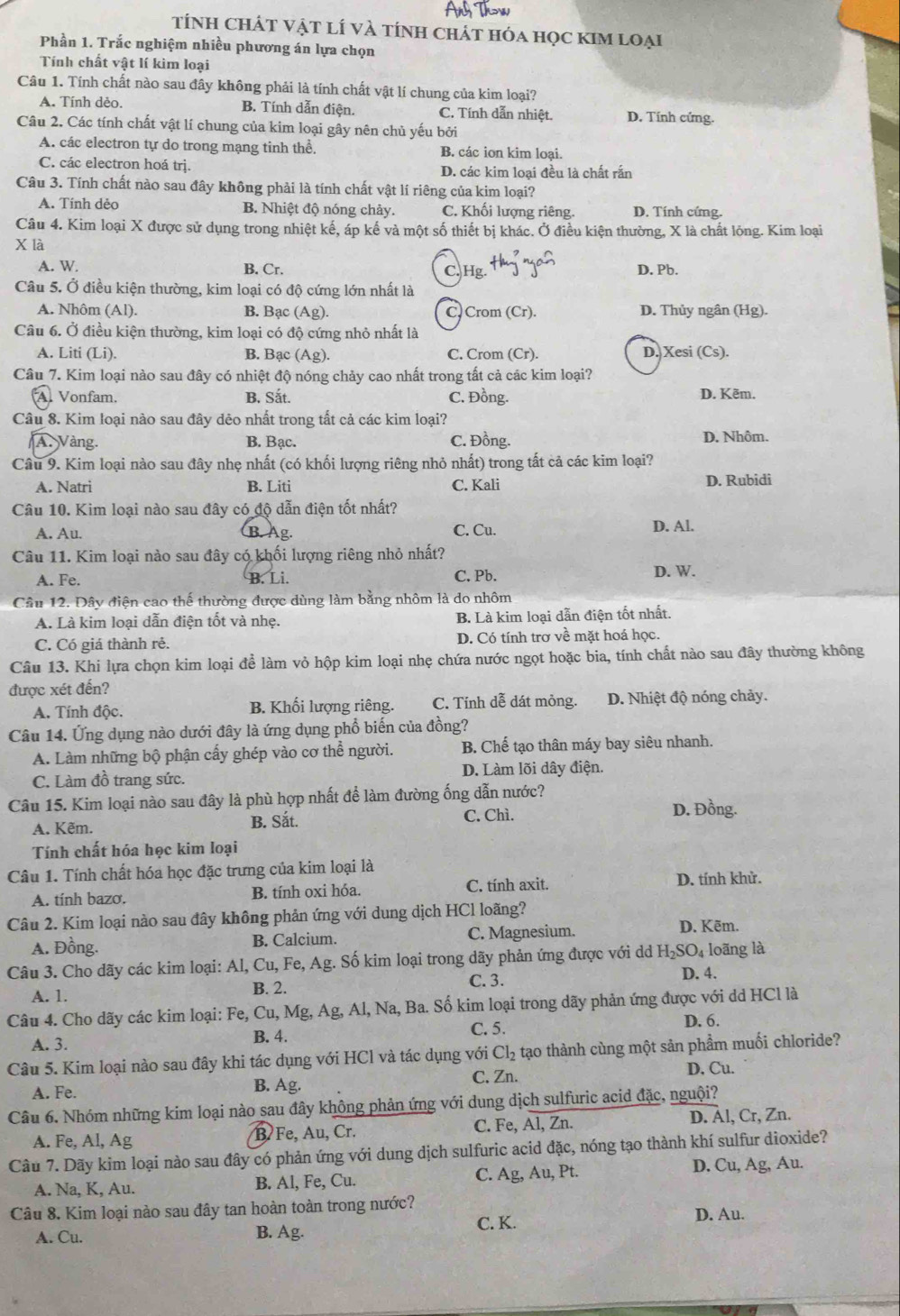 tính ChÁT Vật lÍ và tính chát hóa học kIm loại
Phần 1. Trắc nghiệm nhiều phương án lựa chọn
Tính chất vật lí kim loại
Câu 1. Tính chất nào sau đây không phải là tính chất vật lí chung của kim loại?
A. Tính dẻo. B. Tính dẫn điện. C. Tính dẫn nhiệt. D. Tính cứng.
Câu 2. Các tính chất vật lí chung của kim loại gây nên chủ yếu bởi
A. các electron tự do trong mạng tinh thể. B. các ion kim loại.
C. các electron hoá trị. D. các kim loại đều là chất rắn
Câu 3. Tính chất nào sau đây không phải là tính chất vật lí riêng của kim loại?
A. Tính dẻo B. Nhiệt độ nóng chảy. C. Khối lượng riêng. D. Tính cứng.
Câu 4. Kim loại X được sử dụng trong nhiệt kế, áp kế và một số thiết bị khác. Ở điều kiện thường, X là chất lỏng. Kim loại
X là
A. W. B. Cr. C. Hg. D. Pb.
Câu 5. Ở điều kiện thường, kim loại có độ cứng lớn nhất là
A. Nhôm (Al). B. Bạc (Ag). C Crom (Cr). D. Thủy ngân (Hg).
Câu 6. Ở điều kiện thường, kim loại có độ cứng nhỏ nhất là
A. Liti (Li). B. Bạc (Ag). C. Crom (Cr). D. Xesi (Cs).
Câu 7. Kim loại nào sau đây có nhiệt độ nóng chảy cao nhất trong tất cả các kim loại?
Al Vonfam. B. Sắt. C. Đồng. D. Kẽm.
Câu 8. Kim loại nào sau đây dẻo nhất trong tất cả các kim loại?
A. Vàng. B. Bạc. C. Đồng. D. Nhôm.
Câu 9. Kim loại nào sau đây nhẹ nhất (có khối lượng riêng nhỏ nhất) trong tất cả các kim loại?
A. Natri B. Liti C. Kali D. Rubidi
Câu 10. Kim loại nào sau đây có độ dẫn điện tốt nhất?
A. Au. B. Ag. C. Cu. D. Al.
Câu 11. Kim loại nào sau đây có khối lượng riêng nhỏ nhất?
A. Fe. B. Li. C. Pb. D. W.
Cầu 12. Đây điện cao thế thường được dùng làm bằng nhôm là do nhôm
A. Là kim loại dẫn điện tốt và nhẹ. B. Là kim loại dẫn điện tốt nhất.
C. Có giá thành rẻ. D. Có tính trơ về mặt hoá học.
Câu 13. Khi lựa chọn kim loại để làm vỏ hộp kim loại nhẹ chứa nước ngọt hoặc bia, tính chất nào sau đây thường không
được xét đến?
A. Tính độc. B. Khối lượng riêng. C. Tính dễ dát mỏng. D. Nhiệt độ nóng chảy.
Câu 14. Ứng dụng nào dưới đây là ứng dụng phổ biến của đồng?
A. Làm những bộ phận cấy ghép vào cơ thể người. B. Chế tạo thân máy bay siêu nhanh.
D. Làm lõi dây điện.
C. Làm đồ trang sức.
Câu 15. Kim loại nào sau đây là phù hợp nhất để làm đường ống dẫn nước?
A. Kẽm. C. Chì. D. Đồng.
B. Sắt.
Tính chất hóa học kim loại
Câu 1. Tính chất hóa học đặc trưng của kim loại là
A. tính bazơ. B. tính oxi hóa.
C. tính axit. D. tính khử.
Câu 2. Kim loại nào sau đây không phản ứng với dung dịch HCl loãng? D. Kẽm.
A. Đồng. B. Calcium. C. Magnesium.
Câu 3. Cho dãy các kim loại: Al, Cu, Fe, Ag. Số kim loại trong dãy phản ứng được với dd H₂SO₄ loãng là
A. 1.
B. 2. C. 3.
D. 4.
Câu 4. Cho dãy các kim loại: Fe, Cu, Mg, Ag, Al, Na, Ba. Số kim loại trong dãy phản ứng được với dd HCl là
A. 3.
B. 4. C. 5. D. 6.
Câu 5. Kim loại nào sau đây khi tác dụng với HCl và tác dụng với Cl_2 tạo thành cùng một sản phẩm muối chloride?
C. Zn. D. Cu.
A. Fe. B. Ag.
Câu 6. Nhóm những kim loại nào sau đây không phản ứng với dung dịch sulfuric acid đặc, nguội?
A. Fe, Al, Ag B Fe, Au, Cr. C. Fe, Al, Zn. D. Àl, Cr, Zn.
Câu 7. Dãy kim loại nào sau đây có phản ứng với dung dịch sulfuric acid đặc, nóng tạo thành khí sulfur dioxide?
A. Na, K, Au. B. Al, Fe, Cu. C. Ag, Au, Pt. D. Cu, Ag, Au.
Câu 8. Kim loại nào sau đây tan hoàn toàn trong nước? D. Au.
A. Cu. B. Ag. C. K.