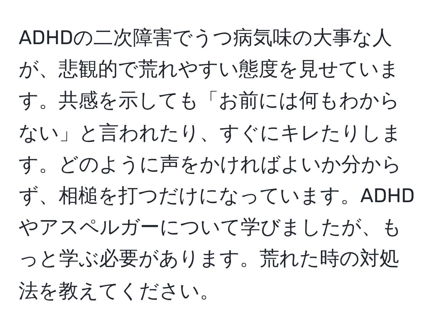 ADHDの二次障害でうつ病気味の大事な人が、悲観的で荒れやすい態度を見せています。共感を示しても「お前には何もわからない」と言われたり、すぐにキレたりします。どのように声をかければよいか分からず、相槌を打つだけになっています。ADHDやアスペルガーについて学びましたが、もっと学ぶ必要があります。荒れた時の対処法を教えてください。