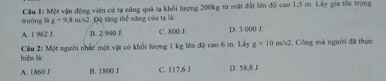 Một vận động viên cử tạ nâng quả tạ khối lượng 200kg từ mặt đất lên độ cao 1,5 m. Lây gia tốc trọng
trường là g=9,8m/s2 2. Độ tăng thể năng của tạ là:
A. 1 962 J. B. 2 940 J. C. 800 J. D. 3 000 J.
Câu 2: Một người nhấc một vật có khối lượng 1 kg lên độ cao 6 m. Lấy g=10m/s2. Công mà người đã thực
hiện là:
A. 1860 J B. 1800 J C. 117,6 J D. 58,8 J