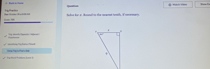 ← Back to Home Watch Video Show Ex
Question
Trig Practice
Due: October 30 at 8:00 AM Solve for x. Round to the nearest tenth, if necessary.
Grade: 75%
Trig: Identify Opposite / Adjacent / 
Hypotenuse
Identifying Trig Ratios (Timed)
Using Trig to Find a Side
Trig Word Problems (Level 1)