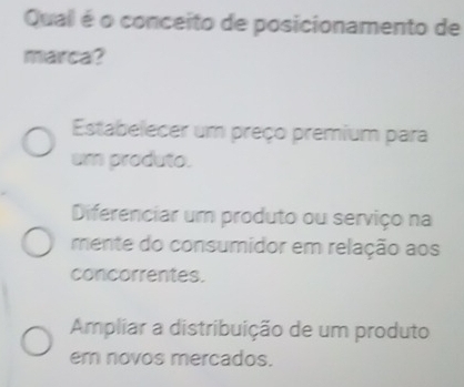 Qual é o conceito de posicionamento de
marca?
Estabelecer um preço premium para
um produto.
Diferenciar um produto ou serviço na
mente do consumidor em relação aos
concorrentes.
Ampliar a distribuição de um produto
em novos mercados.