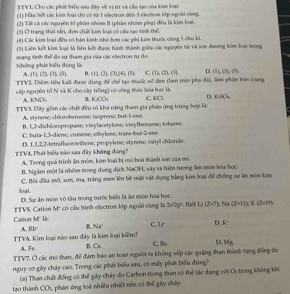 TTV1. Cho các phát biểu sau đây về vị trí và cấu tạo của kim loại:
(1) Hầu hết các kim loại chi có từ 1 electron đến 3 electron lớp ngoài cùng.
(2) Tất cả các nguyên tố phân nhóm B (phân nhóm phụ) đều là kim loại,
(3) Ở trạng thái rắn, đơn chất kim loại có cấu tạo tinh thể.
(4) Các kim loại đều có bán kính nhỏ hơn các phi kim thuộc cùng 1 chu kì.
(5) Liên kết kim loại là liên kết được hình thành giữa các nguyên tử và ion dương kim loại trong
mạng tinh thể do sự tham gia của các electron tự do.
Những phát biểu đúng là:
A. (1), (2), (3), (5). B. (1), (2), (3),(4), (5). C. (1), (2), (3). D. (1), (3), (5).
TTV2. Diêm tiêu kali được dùng đế chế tạo thuốc nố đen (làm mìn pha đá), làm phân bón (cung
cấp nguyên tố N và K cho cây trồng) có công thức hóa học là.
A. KNO₃. B. K₂CO₃. C. KCl. D. K₂SO₄.
TTV3. Dãy gồm các chất đều có khả năng tham gia phản ứng trùng hợp là:
A. styrene; chlorobenzene; isoprene; but-1-ene.
B. 1,2-dichloropropane; vinylacetylene; vinylbenzene; toluene.
C. buta-1,3-diene; cumene; ethylene; trans-but-2-ene.
D. 1,1,2,2-tetrafluoroethene; propylene; styrene; vinyl chloride.
TTV4. Phát biểu nào sau đây không đúng?
A. Trong quá trình ăn mòn, kim loại bị oxi hoá thành ion của nó.
B. Ngâm một lá nhôm trong dung dịch NaOH, xảy ra hiện tượng ăm mòn hóa học.
C. Bôi đầu mỡ, sơn, mạ, tráng men lên bề mặt vật dụng bằng kim loại để chống sự ăn mòn kim
loại.
D. Sự ăn mòn vỏ tàu trong nước biến là ăn mòn hóa học.
TTV5. Cation M* có cấu hình electron lớp ngoài cùng là 2s^22p^6. Biết Li (Z=7); Na (Z=11);K(Z=19).
Cation M* là:
A. Rb* B. Na† C. i
D. K^+
TTV6. Kim loại nào sau đây là kim loại kiềm?
A. Fe. B. Cs. C. Be. D. Mg.
TTV7. Ở các mỏ than, để đảm bảo an toàn người ta không xếp các quặng than thành từng đống do
nguy cơ gây cháy cao. Trong các phát biểu sau, có mấy phát biểu đúng?
(a) Than chất đống có thể gây cháy do Carbon trong than có thể tác dụng với O_2 trong không khí
tạo thành CO_2 1, phản ứng toả nhiều nhiệt nên có thể gây cháy.
