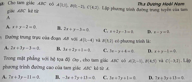 Th.s Dương Hoài Nam
68: Cho tam giác ABC có A(1;1), B(0;-2), C(4;2). Lập phương trình đường trung tuyến của tam
giác ABC kẻ từ
A
A. x+y-2=0. B. 2x+y-3=0. C. x+2y-3=0. D. x-y=0. 
: Đường trung trực của đoạn AB với A(1;-4) và B(5;2) có phương trình là:
A. 2x+3y-3=0. B. 3x+2y+1=0. C. 3x-y+4=0. D. x+y-1=0. 
Trong mặt phẳng với hệ tọa độ Oxy, cho tam giác ABC có A(2;-1), B(4;5) và C(-3;2). Lập
phương trình đường cao của tam giác ABC kẻ từ A.
A. 7x+3y-11=0. B. -3x+7y+13=0. C. 3x+7y+1=0. D. 7x+3y+13=0.