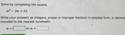 Solve by completing the square.
w^2-2w=43
Write your answers as integers, proper or improper fractions in simplest form, or decima 
rounded to the nearest hundredth.
w=□ or w=□