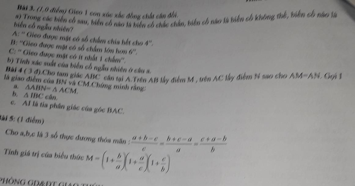 (1,0 điểm) Gico 1 con xúc xắc đồng chất cần đối.
a) Trong các biến có sau, biến có nào là biên có chác chân, biên có nào là tiên cố không thế, tiền có nào là
biên cố ngẫu nhiên?
A: '' Gieo được mặt có số chấm chia hết cho 4 ''.
B: ''Gico được mặt có số chấm lớn hơn 6 ''.
C: '' Gico được mặt có ít nhất 1 chẩm''.
b) Tính xác suất của biến cố ngẫu nhiên ở câu a.
Bài 4 ( 3 đ).Cho tam giác ABC cân tại A.Trên AB lấy điểm M , trên AC lấy điểm N sao cho AM=AN Gui 1
là giao điểm của BN và CM.Chứng minh rằng:
B. △ ABN=△ ACM. 
b. △ IBC cân,
c. AI là tía phân giác của góc BAC.
Sài 5: (1 điểm)
Cho a, b, c là 3 số thực dương thỏa mãn :  (a+b-c)/c = (b+c-a)/a = (c+a-b)/b 
Tính giá trị của biểu thức M=(1+ b/a )(1+ a/c )(1+ c/b )