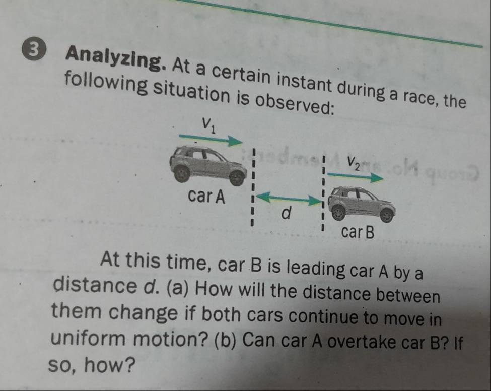 Analyzing. At a certain instant during a race, the
following situation is observed:
At this time, car B is leading car A by a
distance d. (a) How will the distance between
them change if both cars continue to move in
uniform motion? (b) Can car A overtake car B? If
so, how?